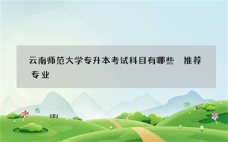 云南师范大学专升本考试科目有哪些 推荐专业